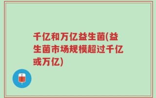 千亿和万亿益生菌(益生菌市场规模超过千亿或万亿)