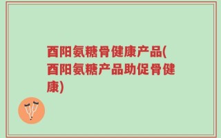 酉阳氨糖骨健康产品(酉阳氨糖产品助促骨健康)