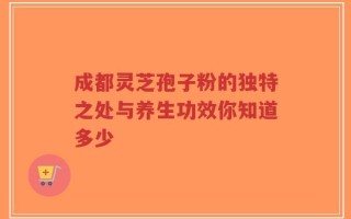 成都灵芝孢子粉的独特之处与养生功效你知道多少