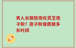 男人长期熬夜吃灵芝孢子粉？孢子粉保质期多长时间