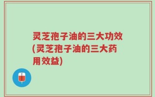 灵芝孢子油的三大功效(灵芝孢子油的三大药用效益)
