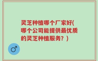 灵芝种植哪个厂家好(哪个公司能提供最优质的灵芝种植服务？)