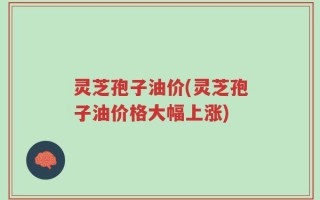 灵芝孢子油价(灵芝孢子油价格大幅上涨)