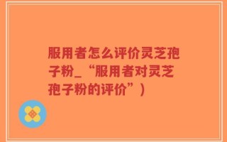 服用者怎么评价灵芝孢子粉_“服用者对灵芝孢子粉的评价”)