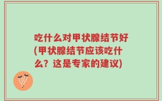 吃什么对甲状腺结节好(甲状腺结节应该吃什么？这是专家的建议)