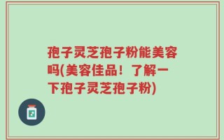 孢子灵芝孢子粉能美容吗(美容佳品！了解一下孢子灵芝孢子粉)