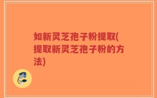 如新灵芝孢子粉提取(提取新灵芝孢子粉的方法)