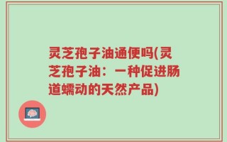 灵芝孢子油通便吗(灵芝孢子油：一种促进肠道蠕动的天然产品)
