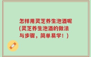 怎样用灵芝养生泡酒呢(灵芝养生泡酒的做法与步骤，简单易学！)