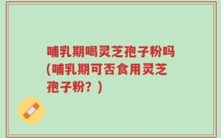 哺乳期喝灵芝孢子粉吗(哺乳期可否食用灵芝孢子粉？)