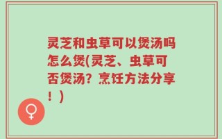 灵芝和虫草可以煲汤吗怎么煲(灵芝、虫草可否煲汤？烹饪方法分享！)