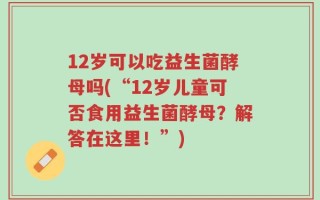 12岁可以吃益生菌酵母吗(“12岁儿童可否食用益生菌酵母？解答在这里！”)