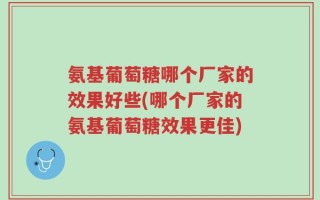 氨基葡萄糖哪个厂家的效果好些(哪个厂家的氨基葡萄糖效果更佳)