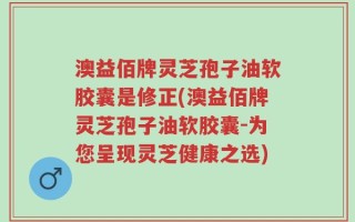澳益佰牌灵芝孢子油软胶囊是修正(澳益佰牌灵芝孢子油软胶囊-为您呈现灵芝健康之选)