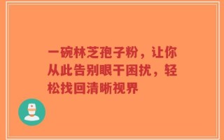 一碗林芝孢子粉，让你从此告别眼干困扰，轻松找回清晰视界