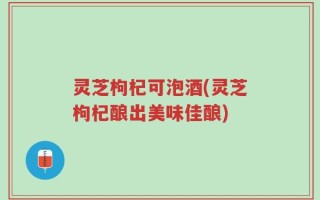 灵芝枸杞可泡酒(灵芝枸杞酿出美味佳酿)