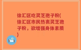 徐汇区吃灵芝孢子粉(徐汇区市民热衷灵芝孢子粉，欲增强身体素质)