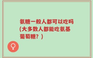 氨糖一般人都可以吃吗(大多数人都能吃氨基葡萄糖？)
