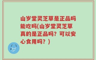 山岁堂灵芝草是正品吗能吃吗(山岁堂灵芝草真的是正品吗？可以安心食用吗？)