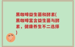 黑咖啡益生菌和酵素(黑咖啡富含益生菌与酵素，健康养生不二选择)