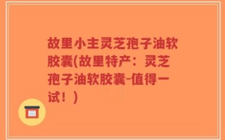 故里小主灵芝孢子油软胶囊(故里特产：灵芝孢子油软胶囊-值得一试！)