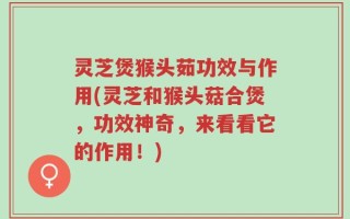 灵芝煲猴头茹功效与作用(灵芝和猴头菇合煲，功效神奇，来看看它的作用！)