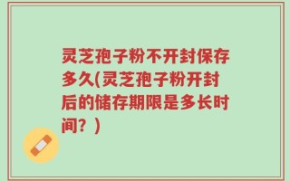 灵芝孢子粉不开封保存多久(灵芝孢子粉开封后的储存期限是多长时间？)
