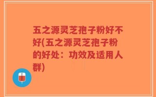 五之源灵芝孢子粉好不好(五之源灵芝孢子粉的好处：功效及适用人群)