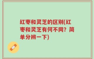 红枣和灵芝的区别(红枣和灵芝有何不同？简单分辨一下)