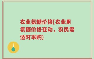 农业氨糖价格(农业用氨糖价格变动，农民需适时采购)