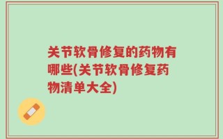 关节软骨修复的药物有哪些(关节软骨修复药物清单大全)