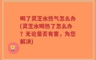 喝了灵芝水热气怎么办(灵芝水喝热了怎么办？无论是否有害，为您解决)