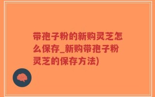 带孢子粉的新购灵芝怎么保存_新购带孢子粉灵芝的保存方法)
