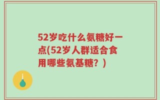 52岁吃什么氨糖好一点(52岁人群适合食用哪些氨基糖？)