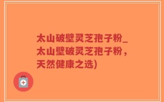 太山破壁灵芝孢子粉_太山壁破灵芝孢子粉，天然健康之选)