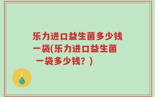 乐力进口益生菌多少钱一袋(乐力进口益生菌 一袋多少钱？)