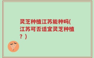 灵芝种植江苏能种吗(江苏可否适宜灵芝种植？)