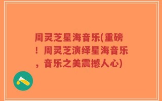 周灵芝星海音乐(重磅！周灵芝演绎星海音乐，音乐之美震撼人心)