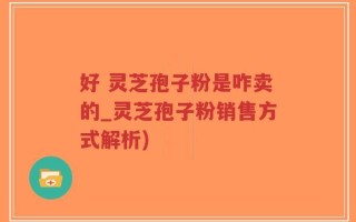 好 灵芝孢子粉是咋卖的_灵芝孢子粉销售方式解析)