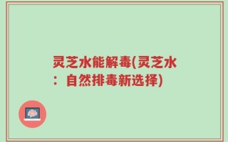 灵芝水能解毒(灵芝水：自然排毒新选择)