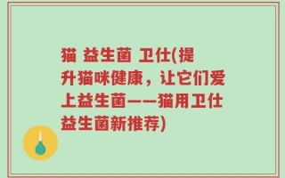 猫 益生菌 卫仕(提升猫咪健康，让它们爱上益生菌——猫用卫仕益生菌新推荐)