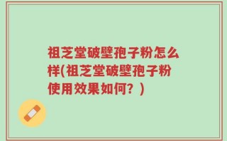 祖芝堂破壁孢子粉怎么样(祖芝堂破壁孢子粉使用效果如何？)