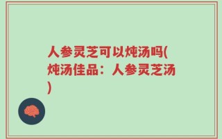 人参灵芝可以炖汤吗(炖汤佳品：人参灵芝汤)