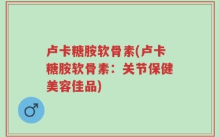 卢卡糖胺软骨素(卢卡糖胺软骨素：关节保健美容佳品)