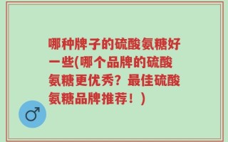 哪种牌子的硫酸氨糖好一些(哪个品牌的硫酸氨糖更优秀？最佳硫酸氨糖品牌推荐！)