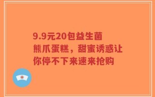 9.9元20包益生菌熊爪蛋糕，甜蜜诱惑让你停不下来速来抢购