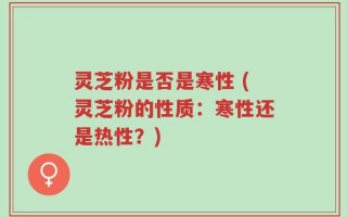 灵芝粉是否是寒性 (灵芝粉的性质：寒性还是热性？)