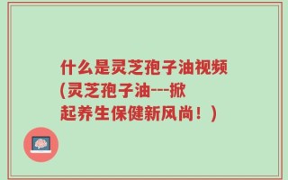 什么是灵芝孢子油视频(灵芝孢子油---掀起养生保健新风尚！)
