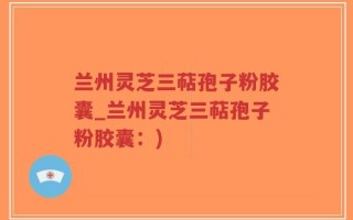 兰州灵芝三萜孢子粉胶囊_兰州灵芝三萜孢子粉胶囊：)