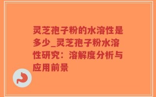 灵芝孢子粉的水溶性是多少_灵芝孢子粉水溶性研究：溶解度分析与应用前景